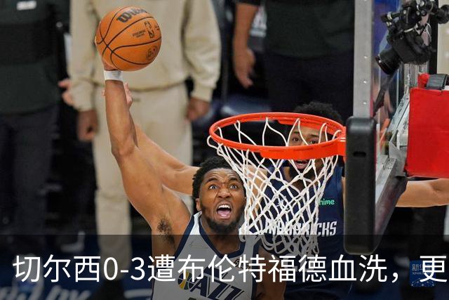 切尔西0-3遭布伦特福德血洗，更衣室矛盾爆发，阿隆索无奈